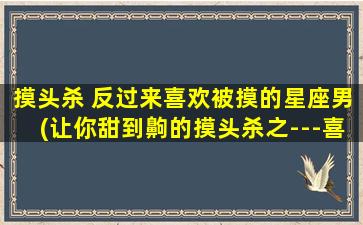 摸头杀 反过来喜欢被摸的星座男(让你甜到齁的摸头杀之---喜欢被摸的星座男排行榜)